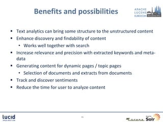 Benefits and possibilities

 Text analytics can bring some structure to the unstructured content
 Enhance discovery and findability of content
   • Works well together with search
 Increase relevance and precision with extracted keywords and meta-
  data
 Generating content for dynamic pages / topic pages
   • Selection of documents and extracts from documents
 Track and discover sentiments
 Reduce the time for user to analyze content




                                 11
 