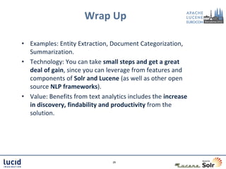 Wrap Up

• Examples: Entity Extraction, Document Categorization,
  Summarization.
• Technology: You can take small steps and get a great
  deal of gain, since you can leverage from features and
  components of Solr and Lucene (as well as other open
  source NLP frameworks).
• Value: Benefits from text analytics includes the increase
  in discovery, findability and productivity from the
  solution.




                                29
 