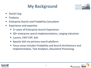 My Background
   Daniel Ling
   Findwise
   Enterprise Search and Findability Consultant
   Experience and expertise
      5+ years of Enterprise Search Experience
      20+ enterprise search implementations, ranging industries
      Lucene, FAST ESP, Solr
      Apache Solr my primary search platform
      Focus areas includes Findability and Search Architecture and
       Implementation, Text Analytics, Document Processing.




                                    4
 
