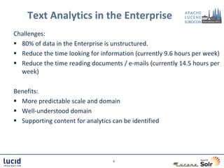 Text Analytics in the Enterprise
Challenges:
 80% of data in the Enterprise is unstructured.
 Reduce the time looking for information (currently 9.6 hours per week)
 Reduce the time reading documents / e-mails (currently 14.5 hours per
  week)

Benefits:
 More predictable scale and domain
 Well-understood domain
 Supporting content for analytics can be identified




                                   6
 