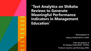 “Text Analytics on Shiksha
Reviews to Generate
Meaningful Performance
Indicators in Management
Education”
Shanmugapriya K
Student, PGDM 2019-21, ISME
Under the guidance of
Dr. Shampa Nandi (HOD – PGDM)
Professor Analytics and Marketing, ISME
 