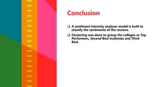 Conclusion
 A sentiment intensity analyser model is built to
classify the sentiments of the reviews.
 Clustering was done to group the colleges as Top
Performers, Second Best Institutes and Third
Best.
 