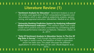 Literature Review (1)
 “Sentiment Analysis for Education”: Sentiment Analysis is one of
the widely used application of NLP, computational linguistics and
text analytics which is also called as subjectivity analysis, opinion
mining, and appraisal extraction. (Altrabsheh, Medhat et al., 2018)
 “University Ranking Prediction System by Analyzing Influential
Global Performance Indicators”: This research paper built a data
model which predicts and ranks universities by considering global
university performance indicators as features. (Tabassum, Hasan, et
al., 2017)
 “Role Of Sentiment Analysis In Education Sector In The Era Of
Big Data: A Survey”: Even though big data analytics have been a
hot topic in today’s world, the adoption of them in education
sector has been slow. This paper discusses the different
applications in which big data can be used. (Rao& Baglodi, et al.,
2016 )
 