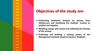 Objectives of the study are-
 Performing Sentiment Analysis on reviews from
shiksha.com and classifying the students’ reviews as
positive and negative.
 Matching ratings and reviews and validating the honesty
of the reviews.
 Predicting and building a ranking system of the
Management institutes based on learners’ feedback.
 