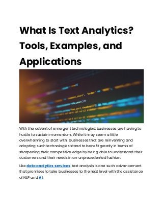What Is Text Analytics?
Tools, Examples, and
Applications
With the advent of emergent technologies, businesses are having to
hustle to sustain momentum. While it may seem a little
overwhelming to start with, businesses that are reinventing and
adopting such technologies stand to benefit greatly in terms of
sharpening their competitive edge by being able to understand their
customers and their needs in an unprecedented fashion.
Like data analytics services, text analysis is one such advancement
that promises to take businesses to the next level with the assistance
of NLP and AI.
 