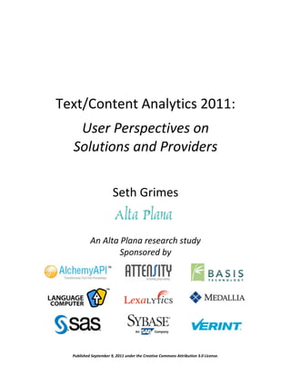 Text/Content Analytics 2011:
   User Perspectives on
  Solutions and Providers

                       Seth Grimes


           An Alta Plana research study
                   Sponsored by




  Published September 9, 2011 under the Creative Commons Attribution 3.0 License.
 