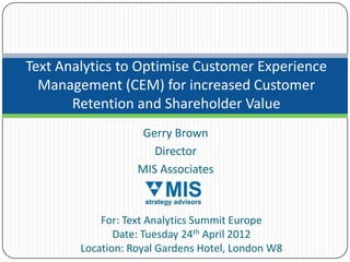 Text Analytics to Optimise Customer Experience
  Management (CEM) for increased Customer
       Retention and Shareholder Value
                    Gerry Brown
                      Director
                   MIS Associates



            For: Text Analytics Summit Europe
               Date: Tuesday 24th April 2012
        Location: Royal Gardens Hotel, London W8
 