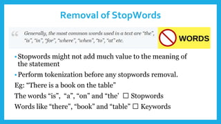 Removal of StopWords
•Stopwords might not add much value to the meaning of
the statement
•Perform tokenization before any stopwords removal.
Eg: “There is a book on the table”
The words “is”, “a”, “on” and “the’ 🡪 Stopwords
Words like “there”, “book” and “table” 🡪 Keywords