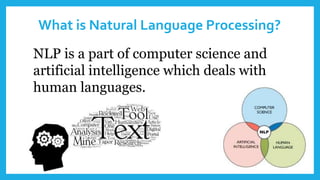 What is Natural Language Processing?
NLP is a part of computer science and
artificial intelligence which deals with
human languages.