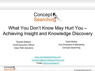 © Concept Searching 2017
What You Don’t Know May Hurt You –
Achieving Insight and Knowledge Discovery
Russell Stalters
Chief Executive Officer
Clear Path Solutions
www.conceptsearching.com
marketing@conceptsearching.com
Twitter @conceptsearch
Carla Mulley
Vice President of Marketing
Concept Searching
 