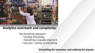 Analytics overreach and complexity:
The Everything approach:
• Analyze everything
• Everything is equally important
• Success = acting on everything
Everything for everyone, and nothing for anyone

 
