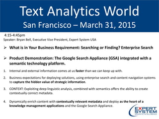 Text Analytics World
San Francisco – March 31, 2015
4:15-4:45pm
Speaker: Bryan Bell, Executive Vice President, Expert System USA
 What is in Your Business Requirement: Searching or Finding? Enterprise Search
 Product Demonstration: The Google Search Appliance (GSA) integrated with a
semantic technology platform.
1. Internal and external information comes at us faster than we can keep up with.
2. Business expectations for deploying solutions, using enterprise search and content navigation systems
to capture the hidden value of strategic information.
3. CONTEXT: Exploiting deep linguistic analysis, combined with semantics offers the ability to create
contextually correct metadata.
4. Dynamically enrich content with contextually relevant metadata and deploy as the heart of a
knowledge management applications and the Google Search Appliance.
 