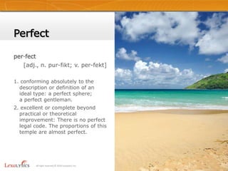 Perfectper·fect    [adj., n. pur-fikt; v. per-fekt]1. conforming absolutely to the description or definition of an ideal type: a perfect sphere; a perfect gentleman.2. excellent or complete beyond practical or theoretical improvement: There is no perfect legal code. The proportions of this temple are almost perfect.2All right reserved © 2010 Lexalytics Inc.