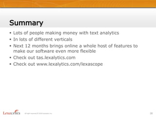 Tool EnhancementsEventually use on English content:TwitterCustomer SatisfactionOthers…Entity Management Toolkit  Part of Speech Tagset trainingUsing to train Salience on FrenchSentiment ToolkitBuild your own entity sentiment models:French (first)New Sentiment Toolkit + Maximum Entropy  model builder allows new Entity and Sentiment modulesNew EMT helps us build a new French PoS taggerEntity Extraction& Sentiment ModelsFully TaggedDocumentDocPOS Tagger26All right reserved © 2010 Lexalytics Inc.Themes&Summaries