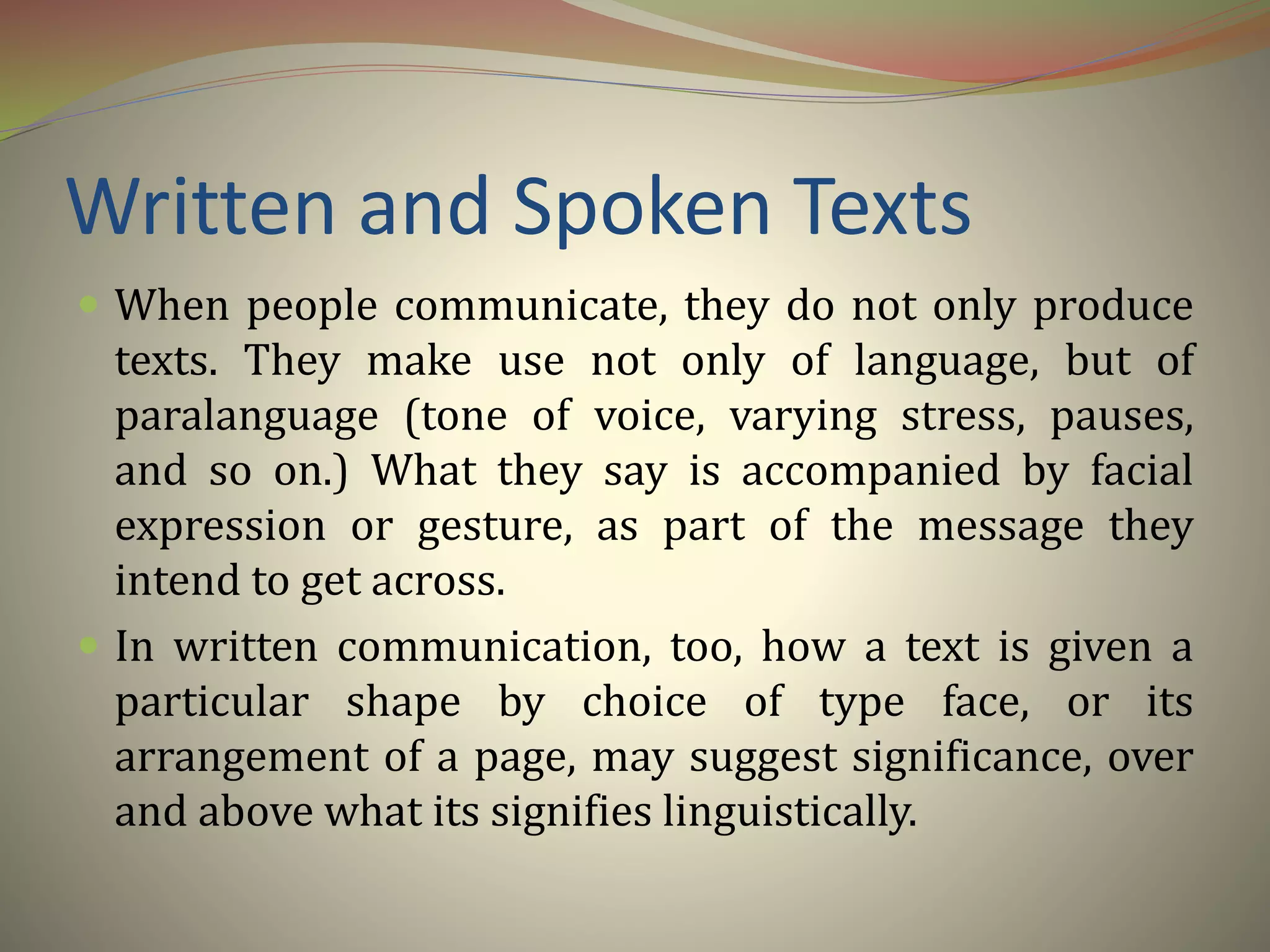Written and Spoken Texts
 When people communicate, they do not only produce
texts. They make use not only of language, but of
paralanguage (tone of voice, varying stress, pauses,
and so on.) What they say is accompanied by facial
expression or gesture, as part of the message they
intend to get across.
 In written communication, too, how a text is given a
particular shape by choice of type face, or its
arrangement of a page, may suggest significance, over
and above what its signifies linguistically.
 