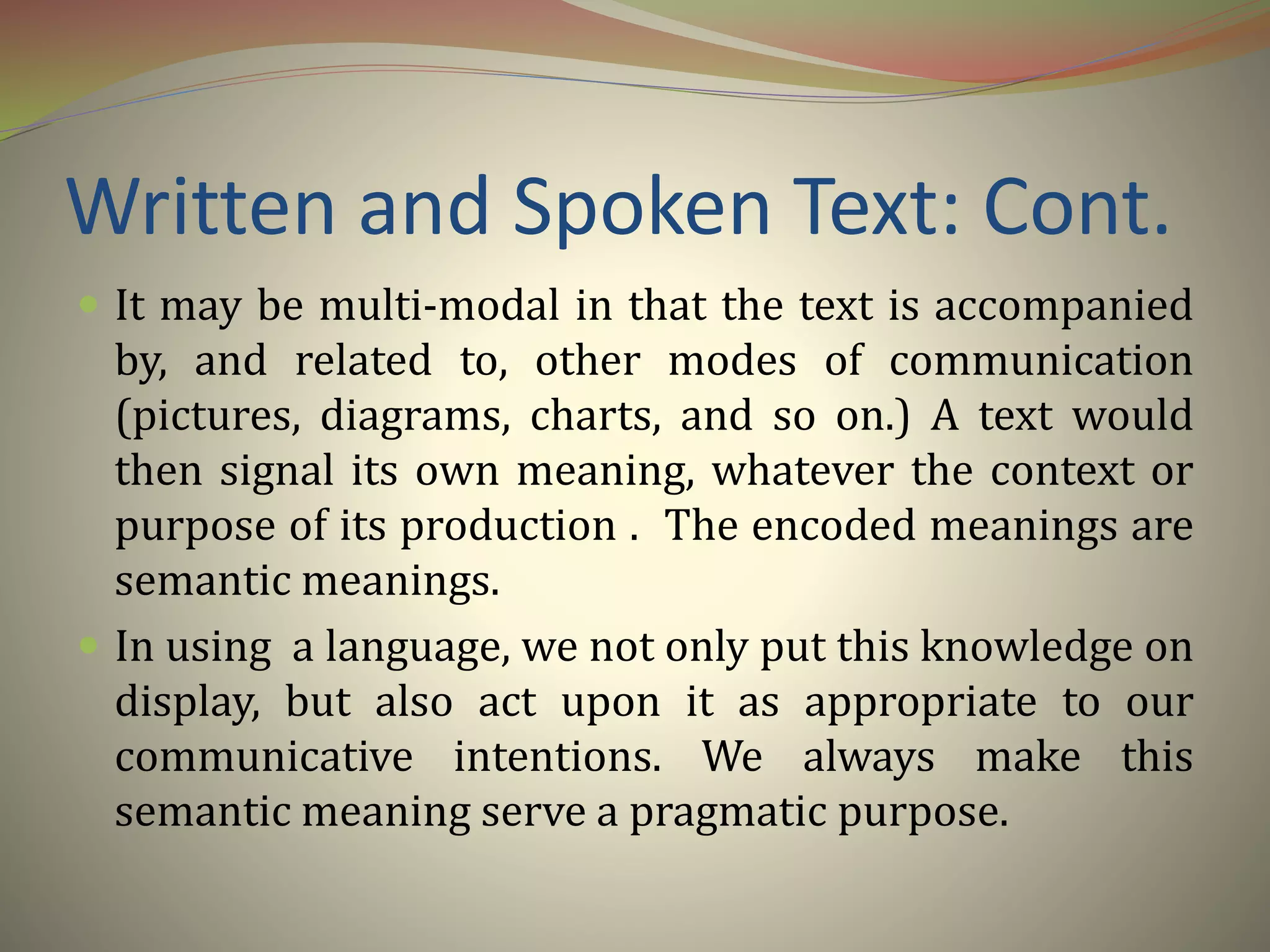 Written and Spoken Text: Cont.
 It may be multi-modal in that the text is accompanied
by, and related to, other modes of communication
(pictures, diagrams, charts, and so on.) A text would
then signal its own meaning, whatever the context or
purpose of its production . The encoded meanings are
semantic meanings.
 In using a language, we not only put this knowledge on
display, but also act upon it as appropriate to our
communicative intentions. We always make this
semantic meaning serve a pragmatic purpose.
 