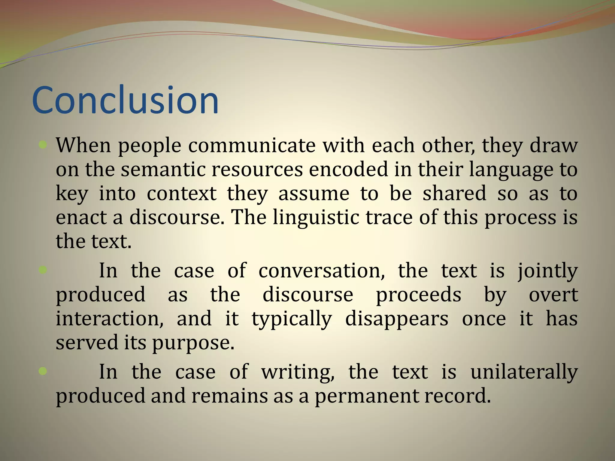 Conclusion
 When people communicate with each other, they draw
on the semantic resources encoded in their language to
key into context they assume to be shared so as to
enact a discourse. The linguistic trace of this process is
the text.
 In the case of conversation, the text is jointly
produced as the discourse proceeds by overt
interaction, and it typically disappears once it has
served its purpose.
 In the case of writing, the text is unilaterally
produced and remains as a permanent record.
 