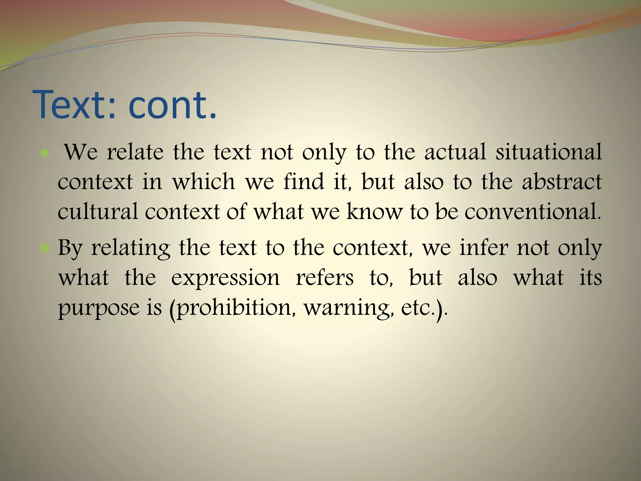 Text: cont.
 We relate the text not only to the actual situational
context in which we find it, but also to the abstract
cultural context of what we know to be conventional.
 By relating the text to the context, we infer not only
what the expression refers to, but also what its
purpose is (prohibition, warning, etc.).
 