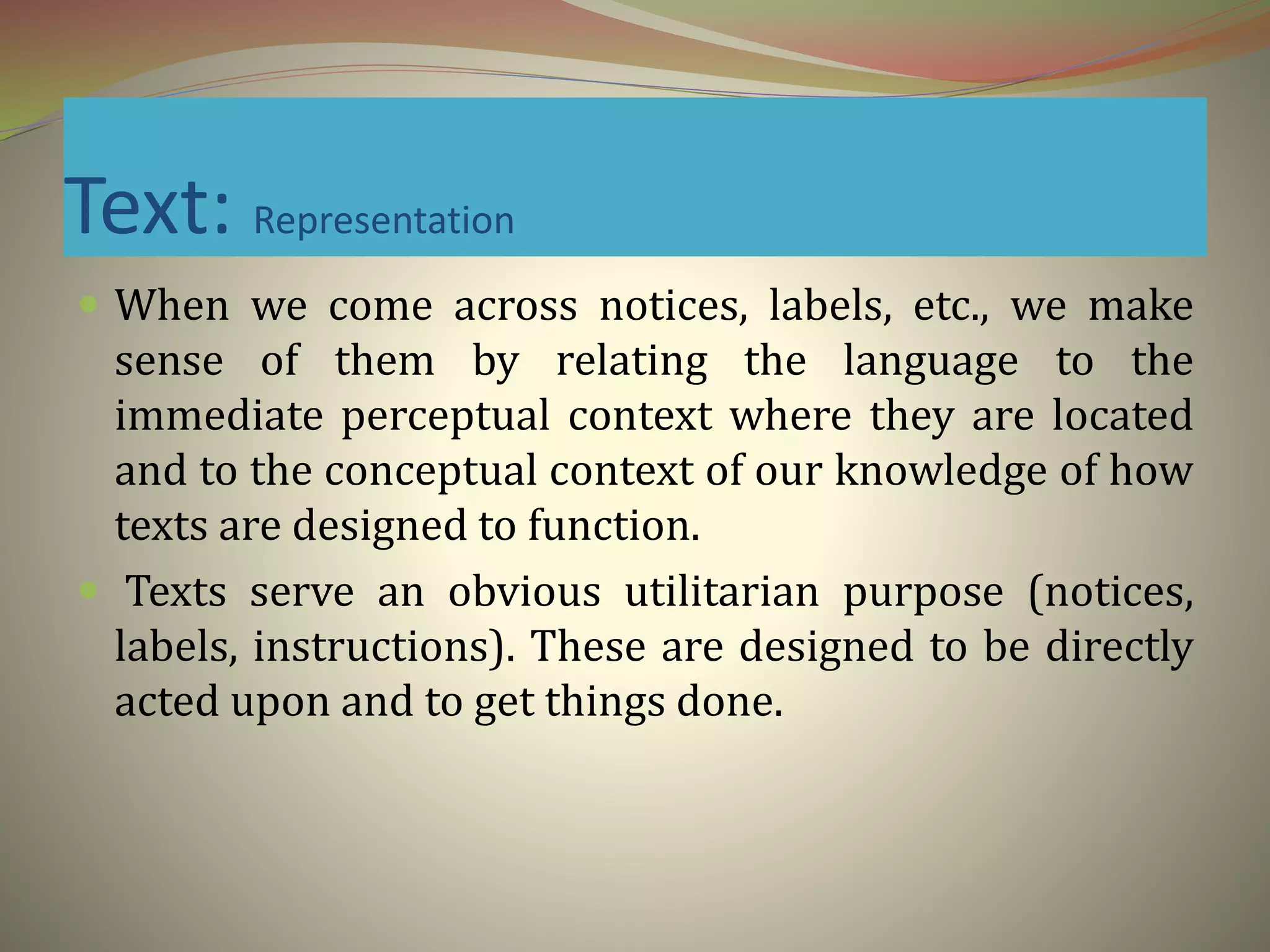 Text: Representation
 When we come across notices, labels, etc., we make
sense of them by relating the language to the
immediate perceptual context where they are located
and to the conceptual context of our knowledge of how
texts are designed to function.
 Texts serve an obvious utilitarian purpose (notices,
labels, instructions). These are designed to be directly
acted upon and to get things done.
 