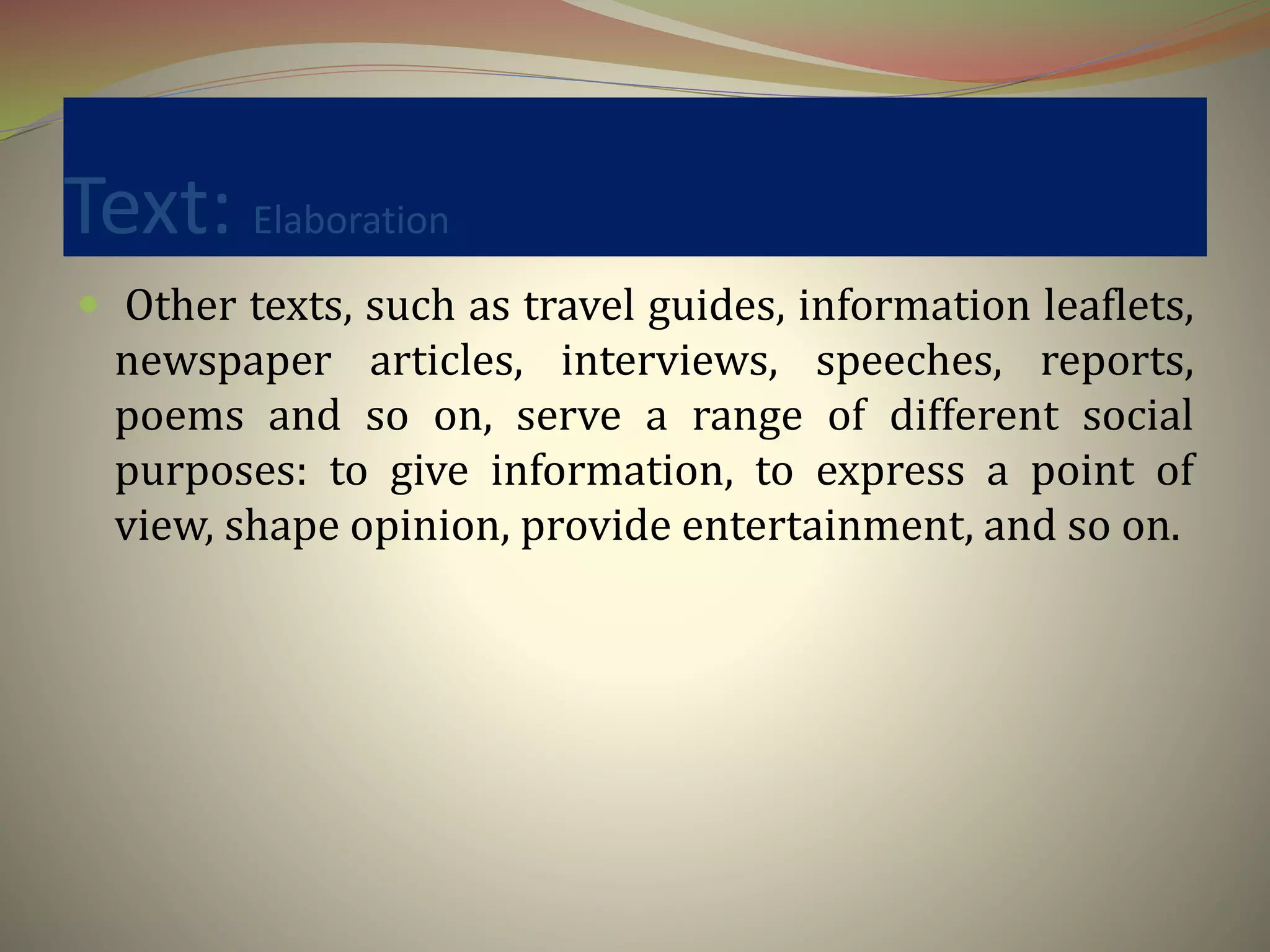 Text: Elaboration
 Other texts, such as travel guides, information leaflets,
newspaper articles, interviews, speeches, reports,
poems and so on, serve a range of different social
purposes: to give information, to express a point of
view, shape opinion, provide entertainment, and so on.
 