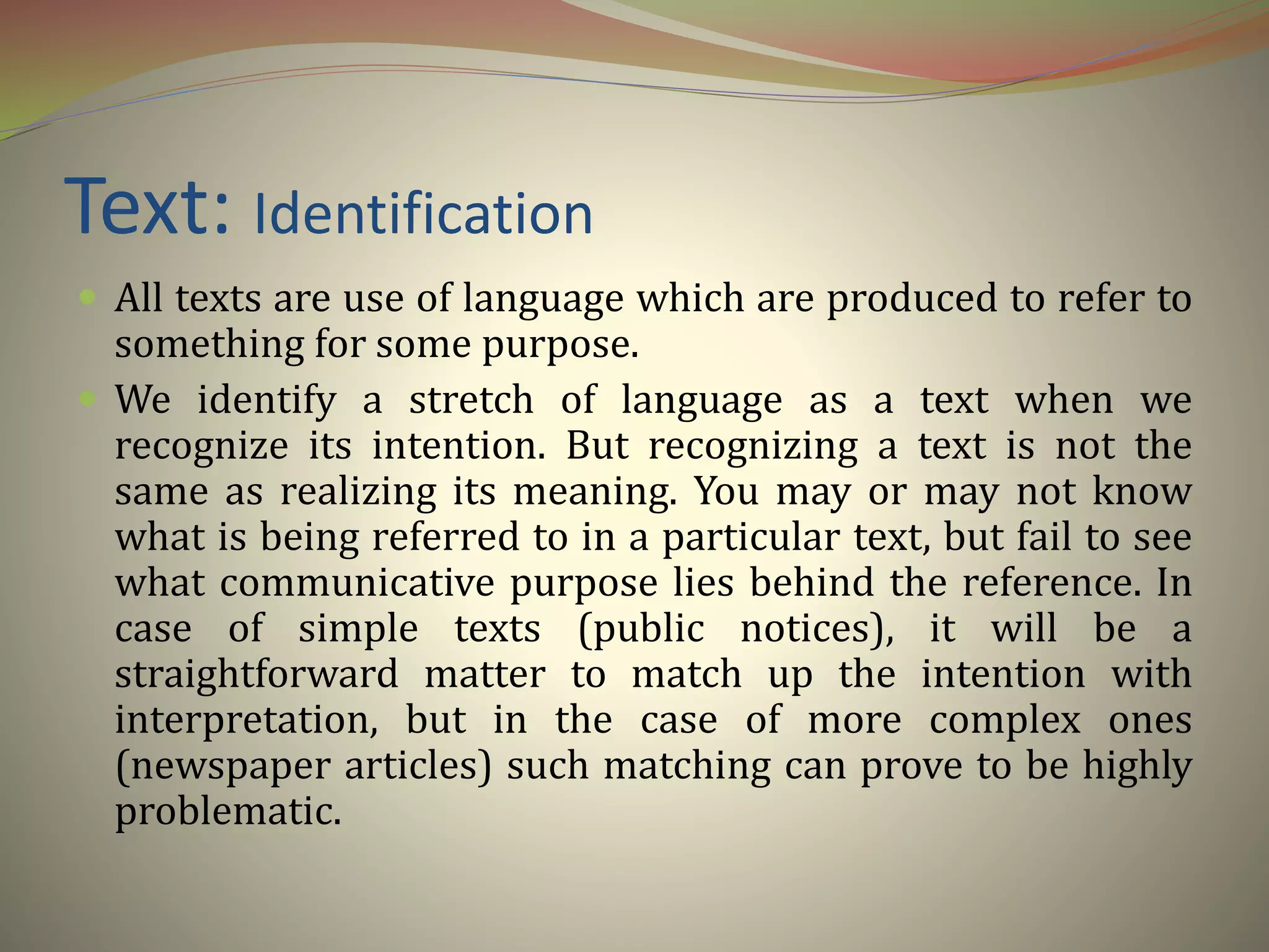 Text: Identification
 All texts are use of language which are produced to refer to
something for some purpose.
 We identify a stretch of language as a text when we
recognize its intention. But recognizing a text is not the
same as realizing its meaning. You may or may not know
what is being referred to in a particular text, but fail to see
what communicative purpose lies behind the reference. In
case of simple texts (public notices), it will be a
straightforward matter to match up the intention with
interpretation, but in the case of more complex ones
(newspaper articles) such matching can prove to be highly
problematic.
 