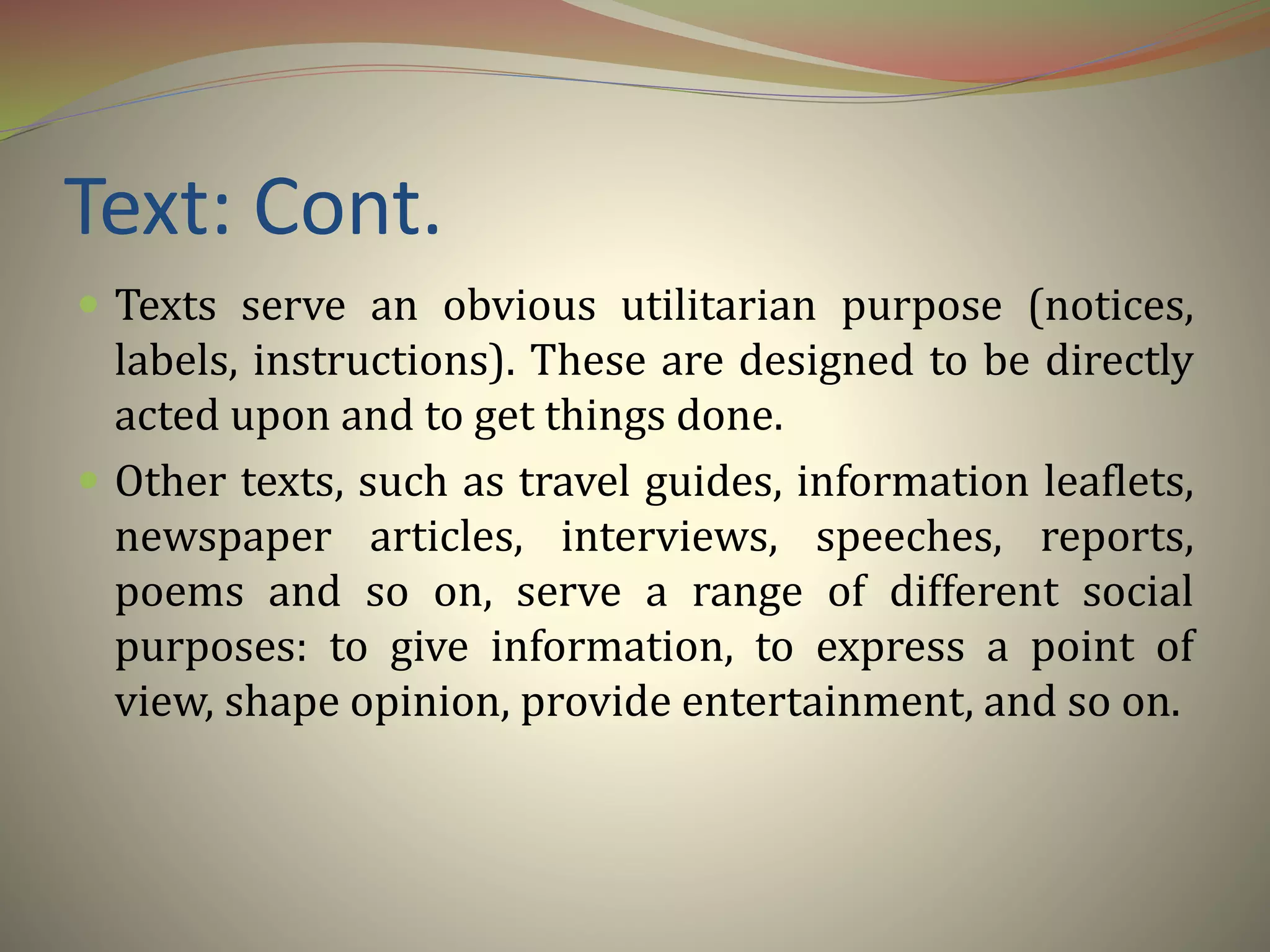 Text: Cont.
 Texts serve an obvious utilitarian purpose (notices,
labels, instructions). These are designed to be directly
acted upon and to get things done.
 Other texts, such as travel guides, information leaflets,
newspaper articles, interviews, speeches, reports,
poems and so on, serve a range of different social
purposes: to give information, to express a point of
view, shape opinion, provide entertainment, and so on.
 