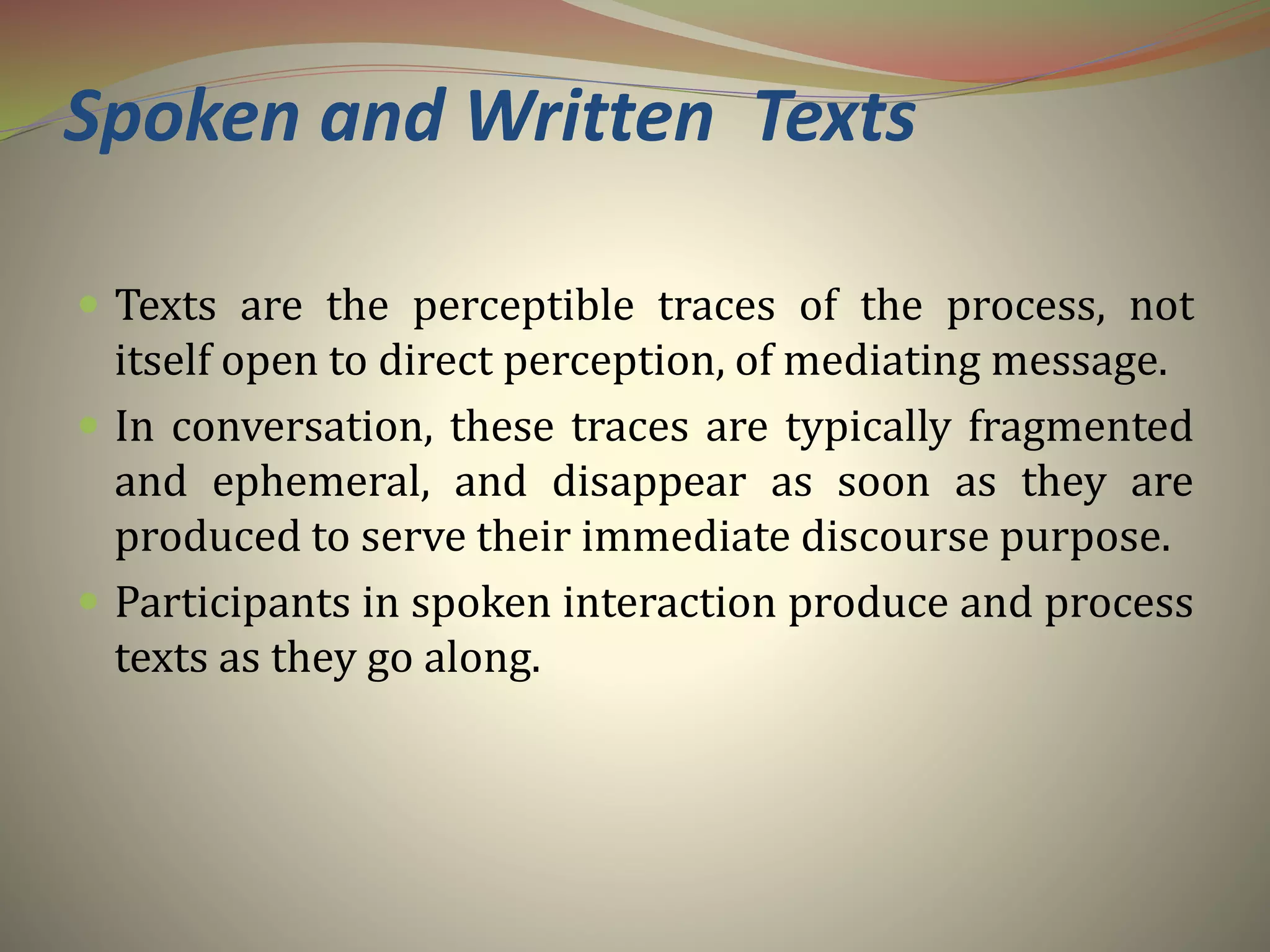 Spoken and Written Texts
 Texts are the perceptible traces of the process, not
itself open to direct perception, of mediating message.
 In conversation, these traces are typically fragmented
and ephemeral, and disappear as soon as they are
produced to serve their immediate discourse purpose.
 Participants in spoken interaction produce and process
texts as they go along.
 