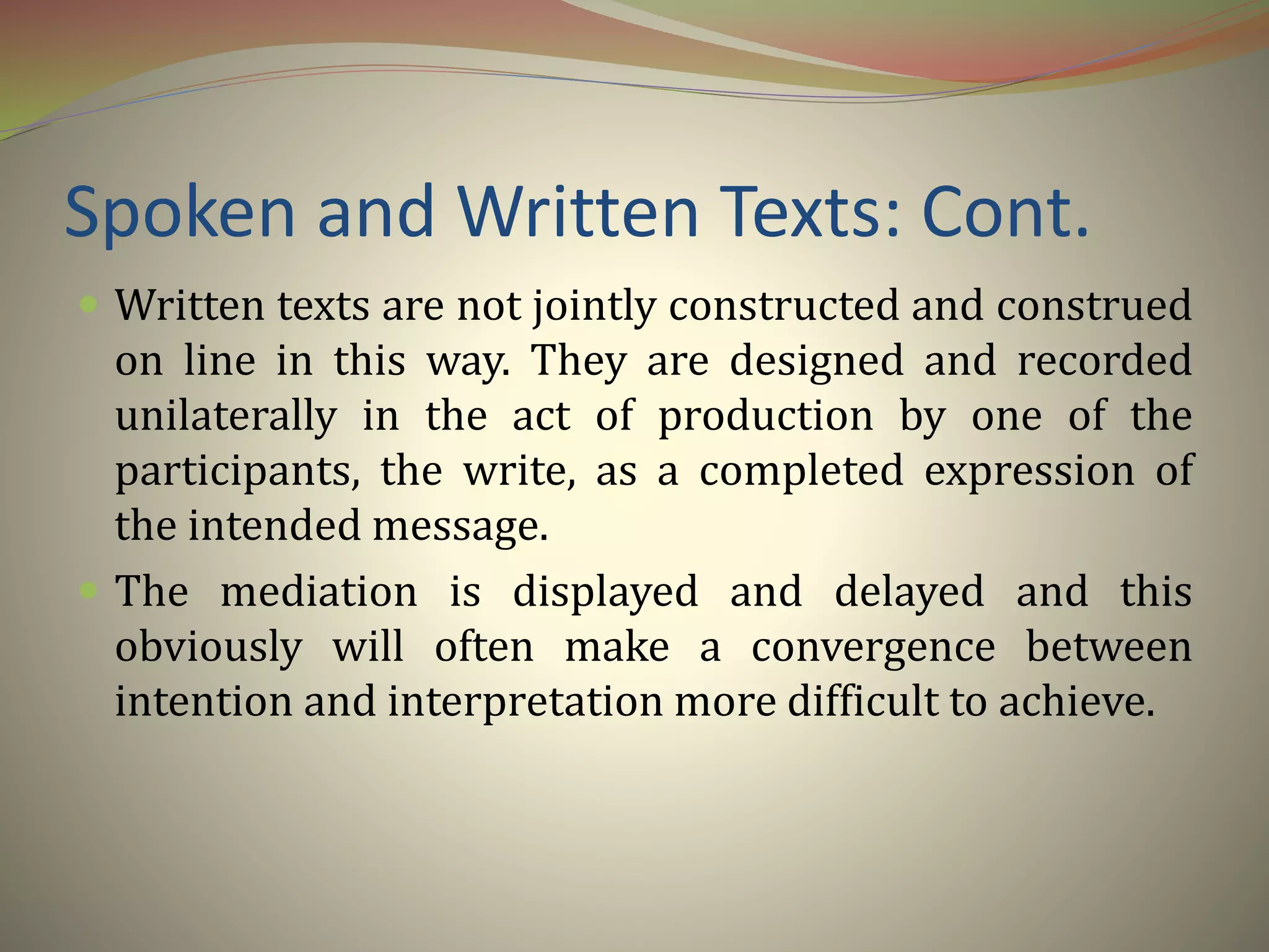 Spoken and Written Texts: Cont.
 Written texts are not jointly constructed and construed
on line in this way. They are designed and recorded
unilaterally in the act of production by one of the
participants, the write, as a completed expression of
the intended message.
 The mediation is displayed and delayed and this
obviously will often make a convergence between
intention and interpretation more difficult to achieve.
 