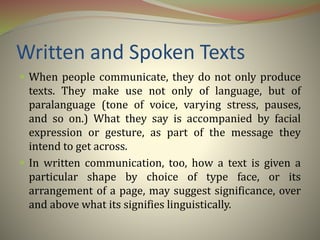 Written and Spoken Texts
 When people communicate, they do not only produce
texts. They make use not only of language, but of
paralanguage (tone of voice, varying stress, pauses,
and so on.) What they say is accompanied by facial
expression or gesture, as part of the message they
intend to get across.
 In written communication, too, how a text is given a
particular shape by choice of type face, or its
arrangement of a page, may suggest significance, over
and above what its signifies linguistically.
 