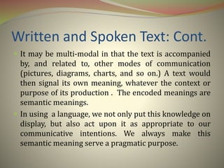 Written and Spoken Text: Cont.
 It may be multi-modal in that the text is accompanied
by, and related to, other modes of communication
(pictures, diagrams, charts, and so on.) A text would
then signal its own meaning, whatever the context or
purpose of its production . The encoded meanings are
semantic meanings.
 In using a language, we not only put this knowledge on
display, but also act upon it as appropriate to our
communicative intentions. We always make this
semantic meaning serve a pragmatic purpose.
 