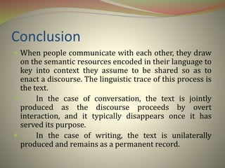 Conclusion
 When people communicate with each other, they draw
on the semantic resources encoded in their language to
key into context they assume to be shared so as to
enact a discourse. The linguistic trace of this process is
the text.
 In the case of conversation, the text is jointly
produced as the discourse proceeds by overt
interaction, and it typically disappears once it has
served its purpose.
 In the case of writing, the text is unilaterally
produced and remains as a permanent record.
 