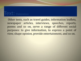 Text: Elaboration
 Other texts, such as travel guides, information leaflets,
newspaper articles, interviews, speeches, reports,
poems and so on, serve a range of different social
purposes: to give information, to express a point of
view, shape opinion, provide entertainment, and so on.
 