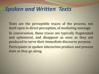 Spoken and Written Texts
 Texts are the perceptible traces of the process, not
itself open to direct perception, of mediating message.
 In conversation, these traces are typically fragmented
and ephemeral, and disappear as soon as they are
produced to serve their immediate discourse purpose.
 Participants in spoken interaction produce and process
texts as they go along.
 