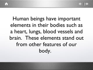 Human beings have important elements in their bodies such as a heart, lungs, blood vessels and brain.  These elements stand out from other features of our body.  