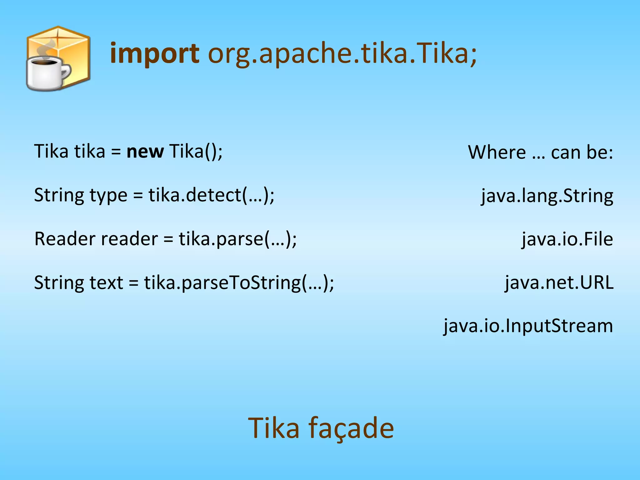 Tika tika =  new  Tika(); String type = tika.detect(…); Reader reader = tika.parse(…); String text = tika.parseToString(…); import  org.apache.tika.Tika; Tika façade Where … can be: java.lang.String java.io.File java.net.URL java.io.InputStream 
