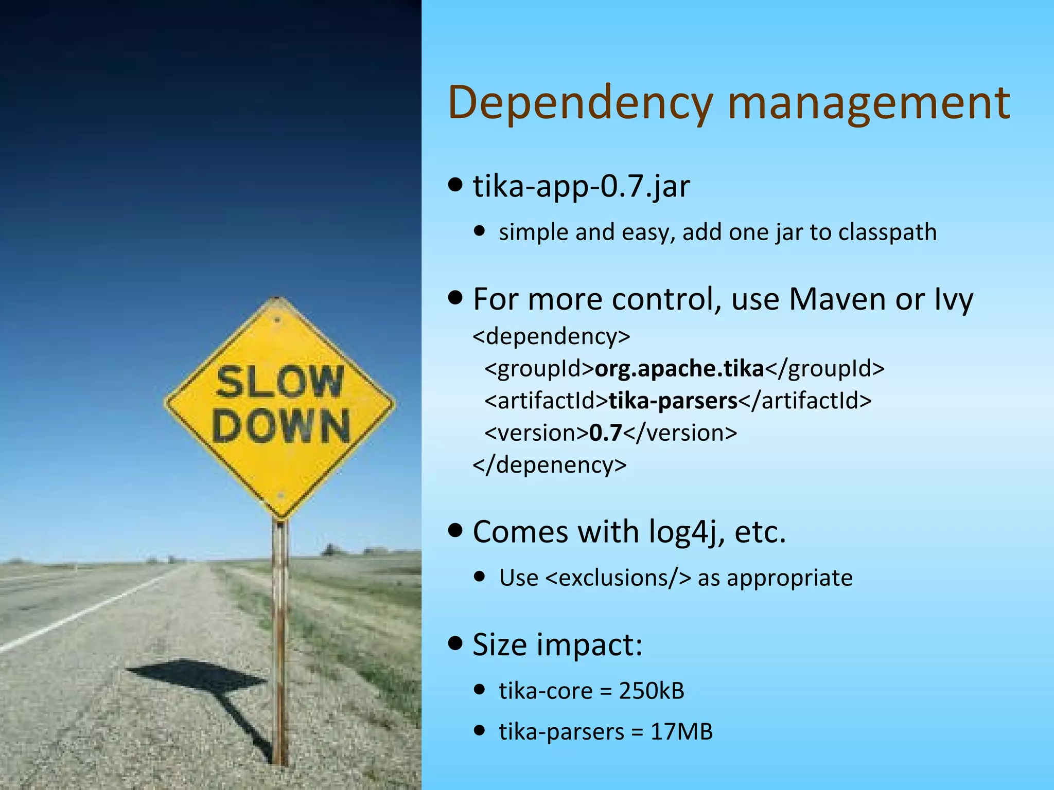 Dependency management tika-app-0.7.jar simple and easy, add one jar to classpath For more control, use Maven or Ivy <dependency>   <groupId> org.apache.tika </groupId>   <artifactId> tika-parsers </artifactId>   <version> 0.7 </version> </depenency> Comes with log4j, etc. Use <exclusions/> as appropriate Size impact: tika-core = 250kB tika-parsers = 17MB 