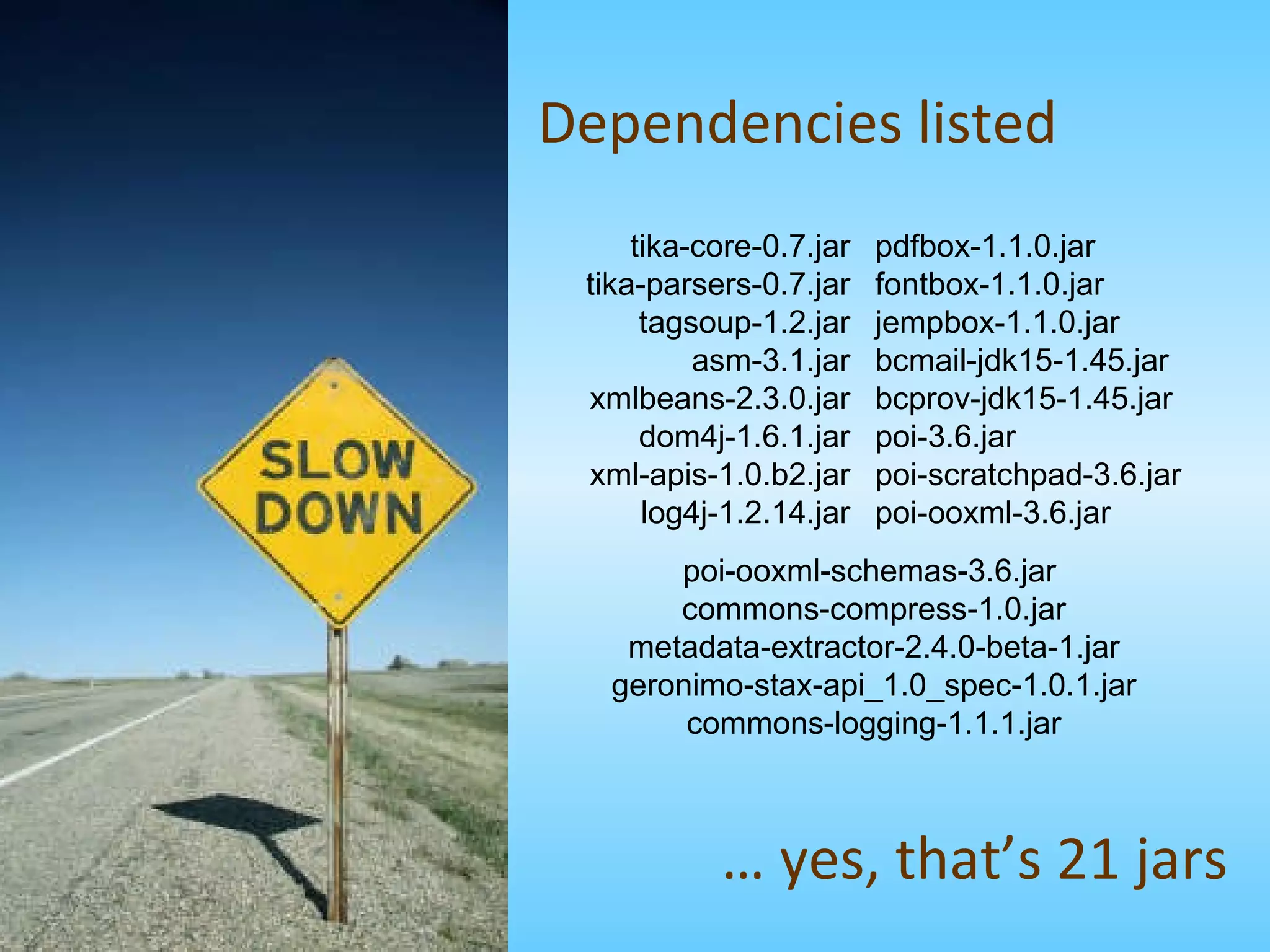 Dependencies listed pdfbox-1.1.0.jar fontbox-1.1.0.jar jempbox-1.1.0.jar bcmail-jdk15-1.45.jar bcprov-jdk15-1.45.jar poi-3.6.jar poi-scratchpad-3.6.jar poi-ooxml-3.6.jar tika-core-0.7.jar tika-parsers-0.7.jar tagsoup-1.2.jar asm-3.1.jar xmlbeans-2.3.0.jar dom4j-1.6.1.jar xml-apis-1.0.b2.jar log4j-1.2.14.jar poi-ooxml-schemas-3.6.jar  commons-compress-1.0.jar metadata-extractor-2.4.0-beta-1.jar geronimo-stax-api_1.0_spec-1.0.1.jar commons-logging-1.1.1.jar …  yes, that’s 21 jars 