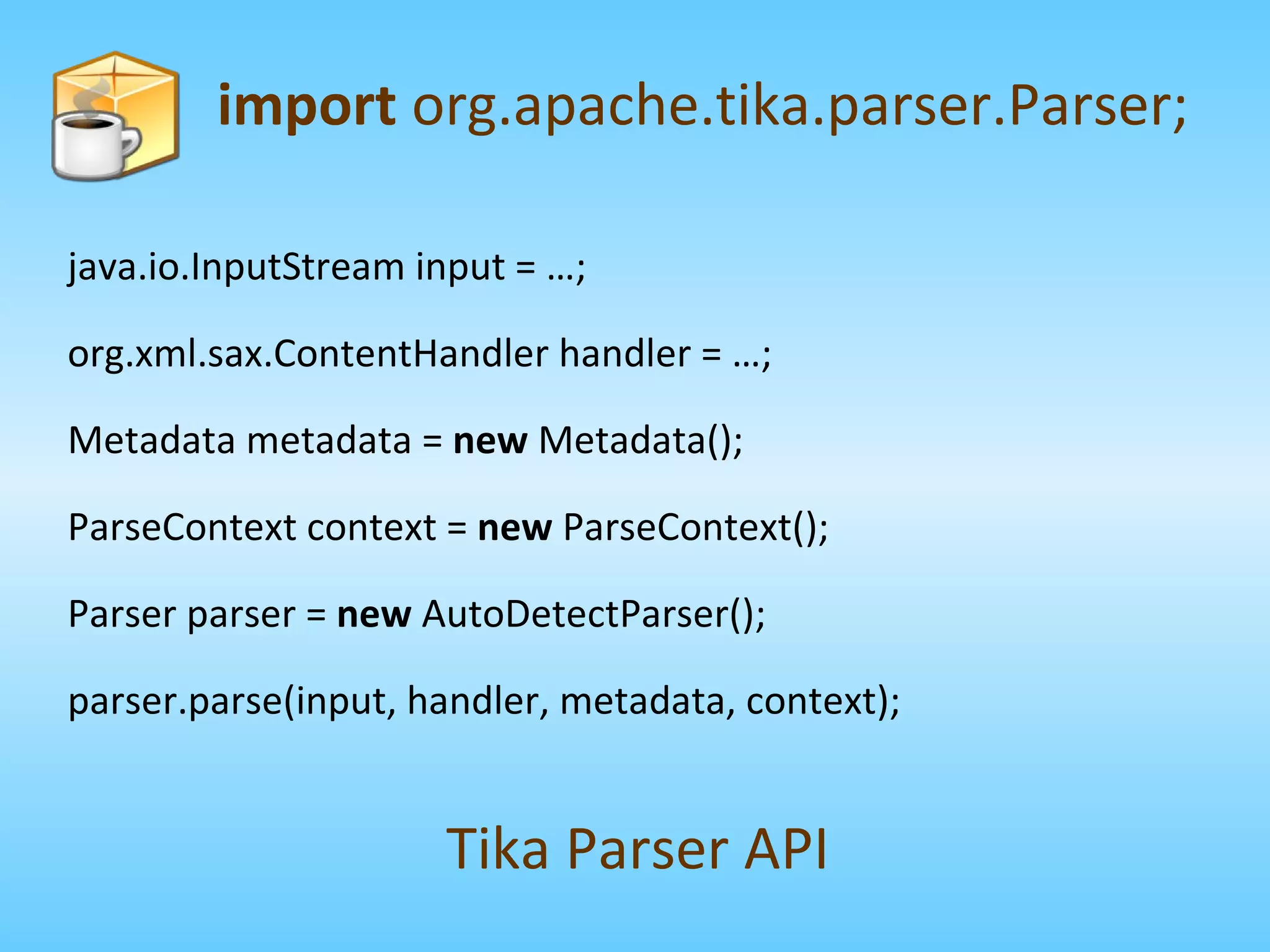 java.io.InputStream input = …; org.xml.sax.ContentHandler handler = …; Metadata metadata =  new  Metadata(); ParseContext context =  new  ParseContext(); Parser parser =  new  AutoDetectParser(); parser.parse(input, handler, metadata, context); import  org.apache.tika.parser.Parser; Tika Parser API 