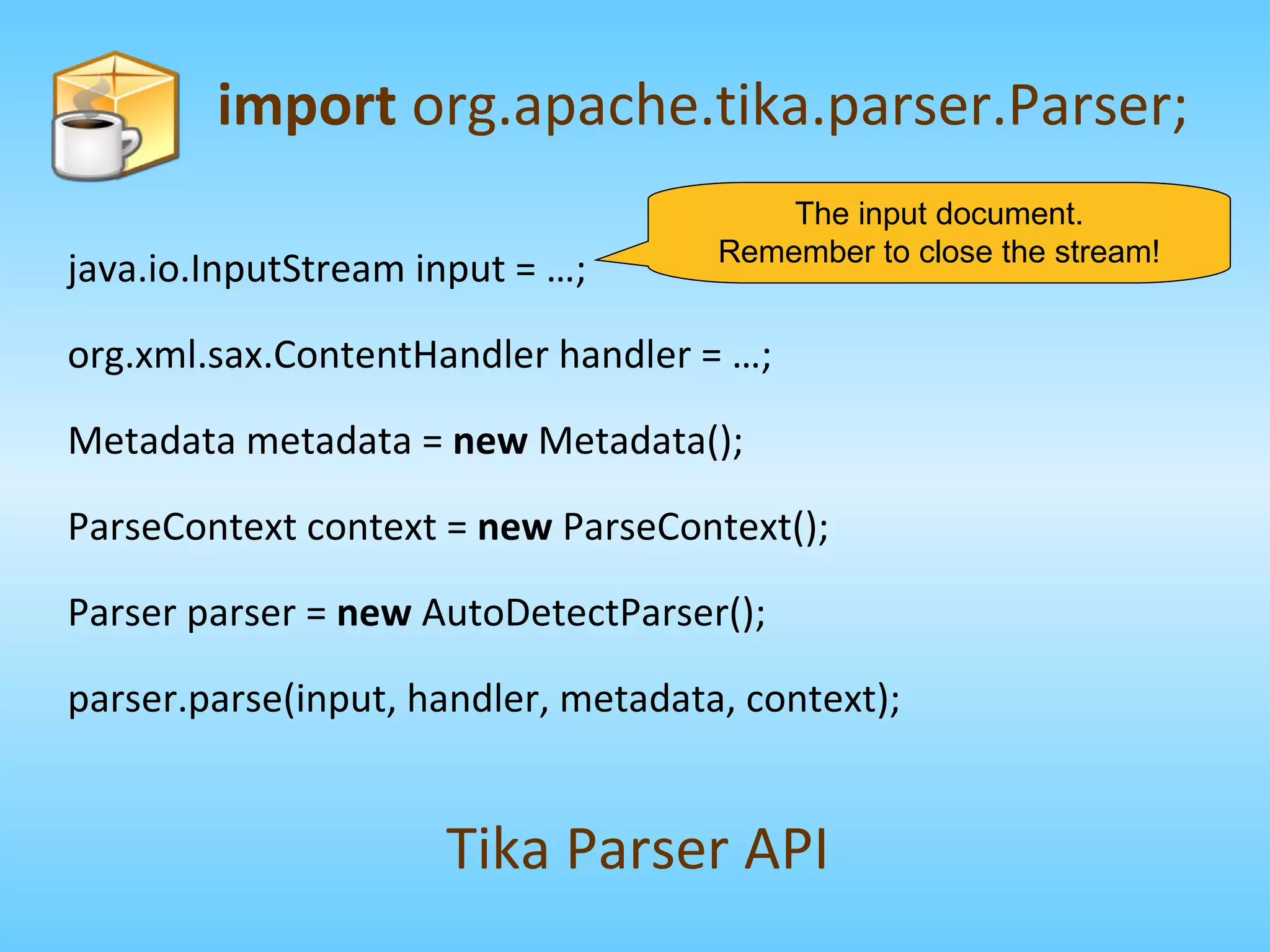 import  org.apache.tika.parser.Parser; Tika Parser API The input document. Remember to close the stream! java.io.InputStream input = …; org.xml.sax.ContentHandler handler = …; Metadata metadata =  new  Metadata(); ParseContext context =  new  ParseContext(); Parser parser =  new  AutoDetectParser(); parser.parse(input, handler, metadata, context); 