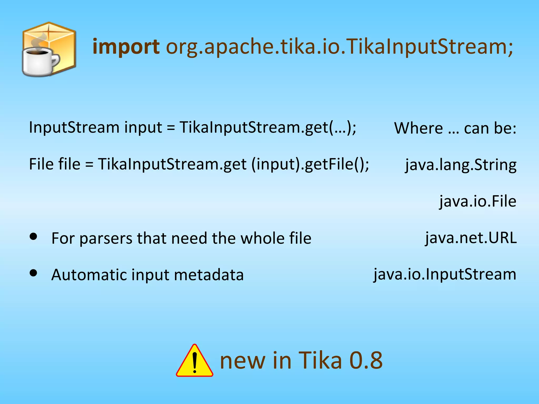InputStream input = TikaInputStream.get(…); File file = TikaInputStream.get (input).getFile(); import  org.apache.tika.io.TikaInputStream; new in Tika 0.8 Where … can be: java.lang.String java.io.File java.net.URL java.io.InputStream For parsers that need the whole file Automatic input metadata 