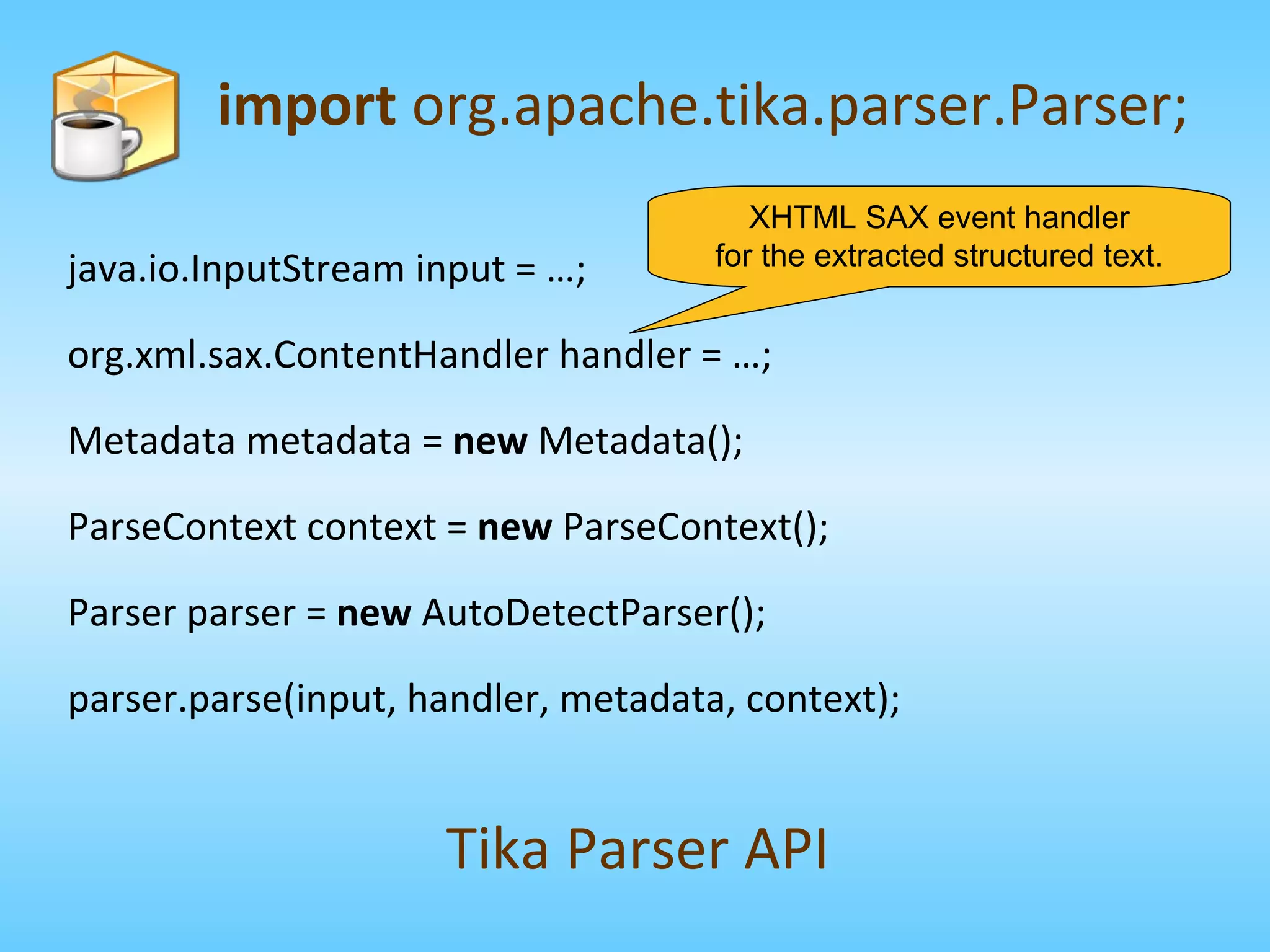 import  org.apache.tika.parser.Parser; Tika Parser API XHTML SAX event handler for the extracted structured text. java.io.InputStream input = …; org.xml.sax.ContentHandler handler = …; Metadata metadata =  new  Metadata(); ParseContext context =  new  ParseContext(); Parser parser =  new  AutoDetectParser(); parser.parse(input, handler, metadata, context); 
