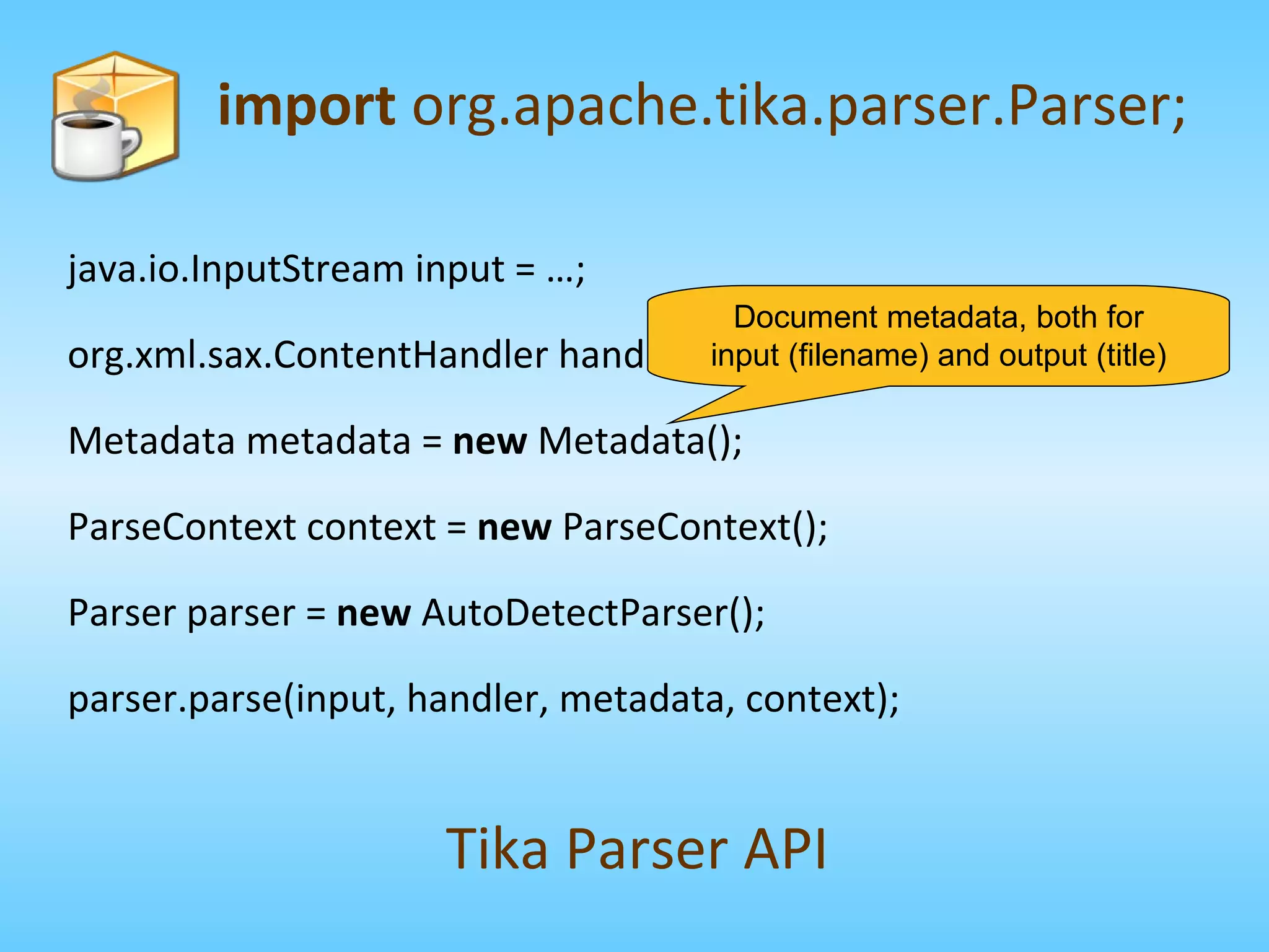 import  org.apache.tika.parser.Parser; Tika Parser API java.io.InputStream input = …; org.xml.sax.ContentHandler handler = …; Metadata metadata =  new  Metadata(); ParseContext context =  new  ParseContext(); Parser parser =  new  AutoDetectParser(); parser.parse(input, handler, metadata, context); Document metadata, both for input (filename) and output (title) 