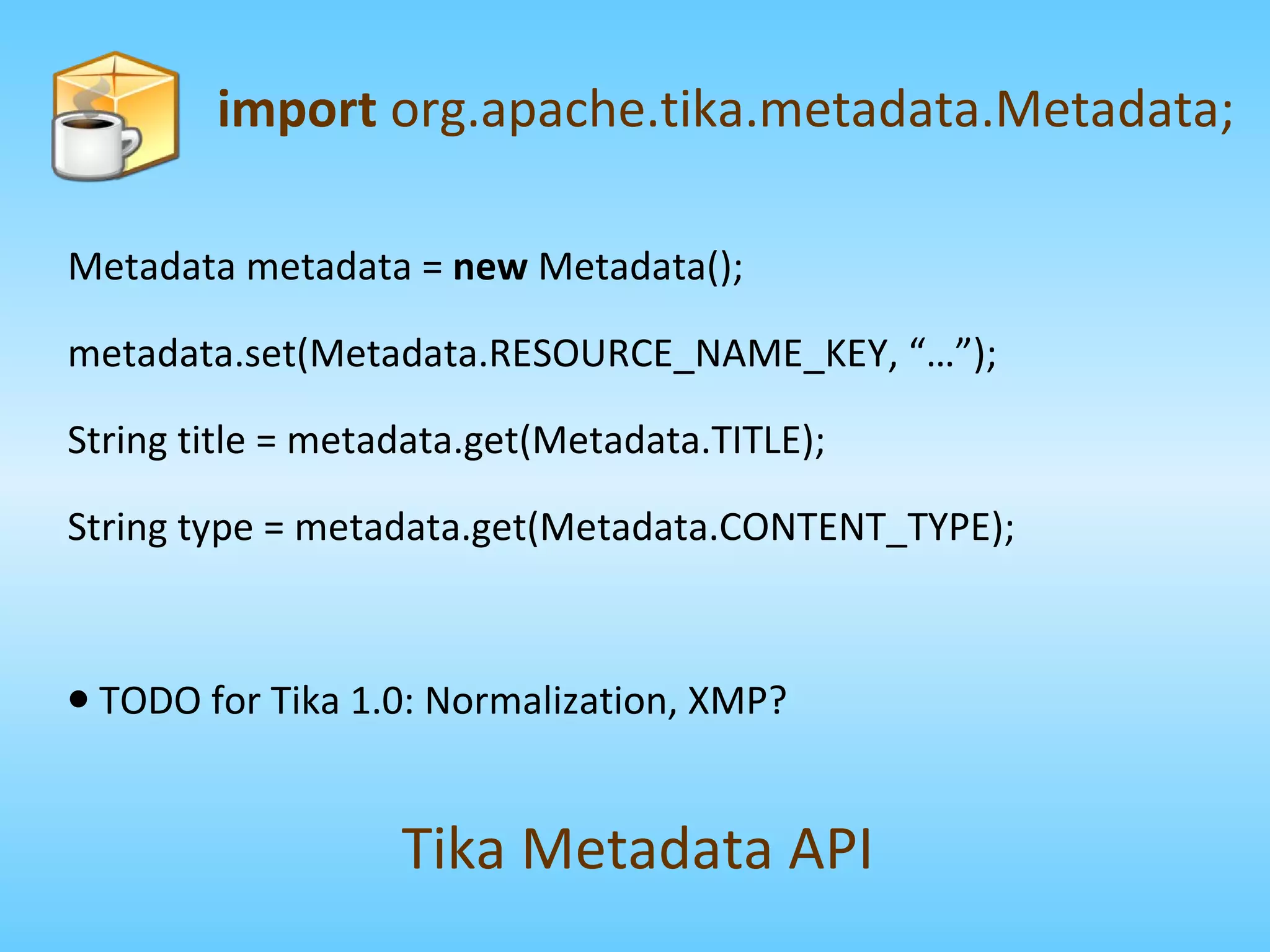 Metadata metadata =  new  Metadata(); metadata.set(Metadata.RESOURCE_NAME_KEY, “…”); String title = metadata.get(Metadata.TITLE); String type = metadata.get(Metadata.CONTENT_TYPE); TODO for Tika 1.0: Normalization, XMP? import  org.apache.tika.metadata.Metadata; Tika Metadata API 