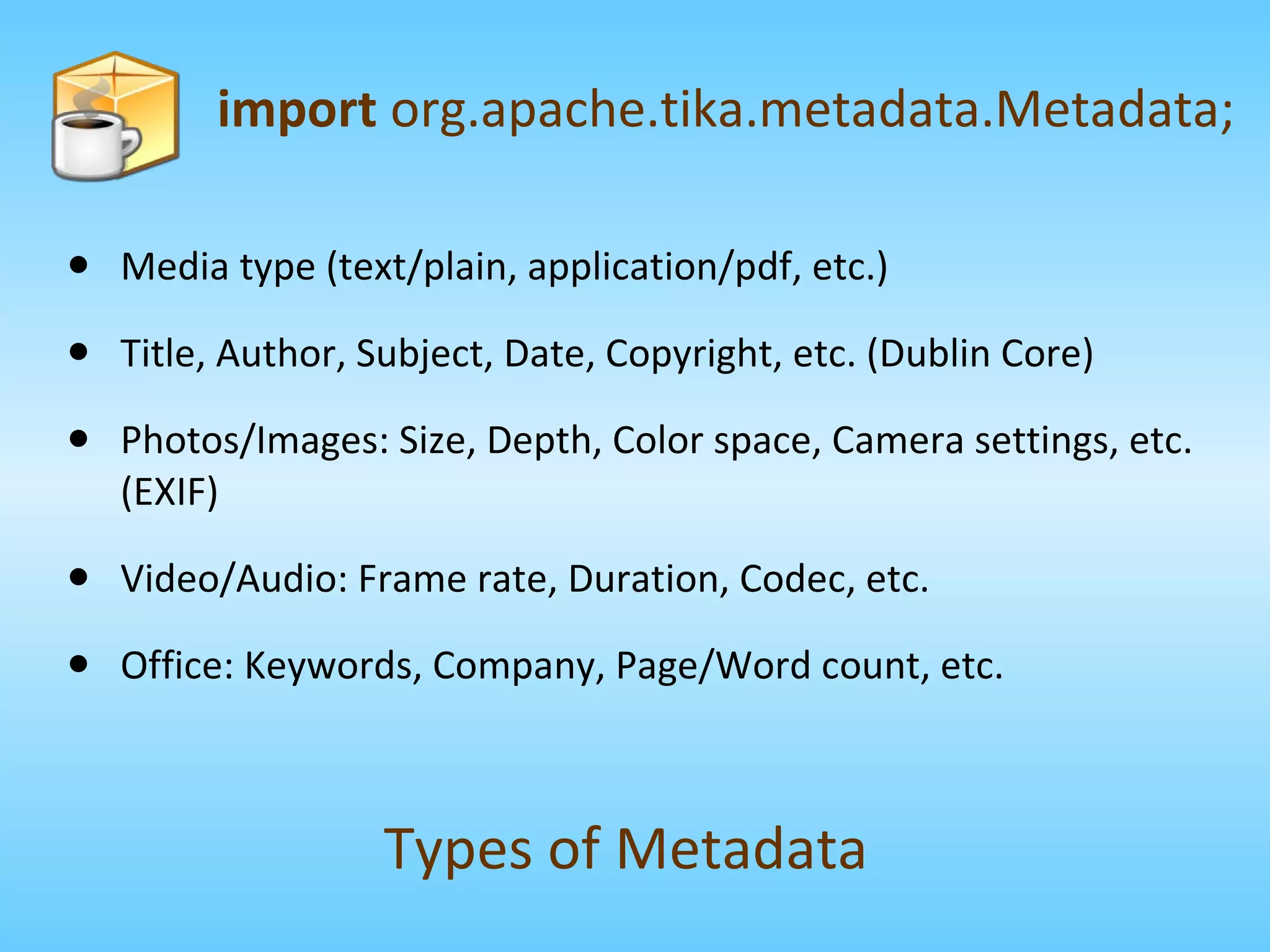 Media type (text/plain, application/pdf, etc.) Title, Author, Subject, Date, Copyright, etc. (Dublin Core) Photos/Images: Size, Depth, Color space, Camera settings, etc. (EXIF) Video/Audio: Frame rate, Duration, Codec, etc. Office: Keywords, Company, Page/Word count, etc. import  org.apache.tika.metadata.Metadata; Types of Metadata 