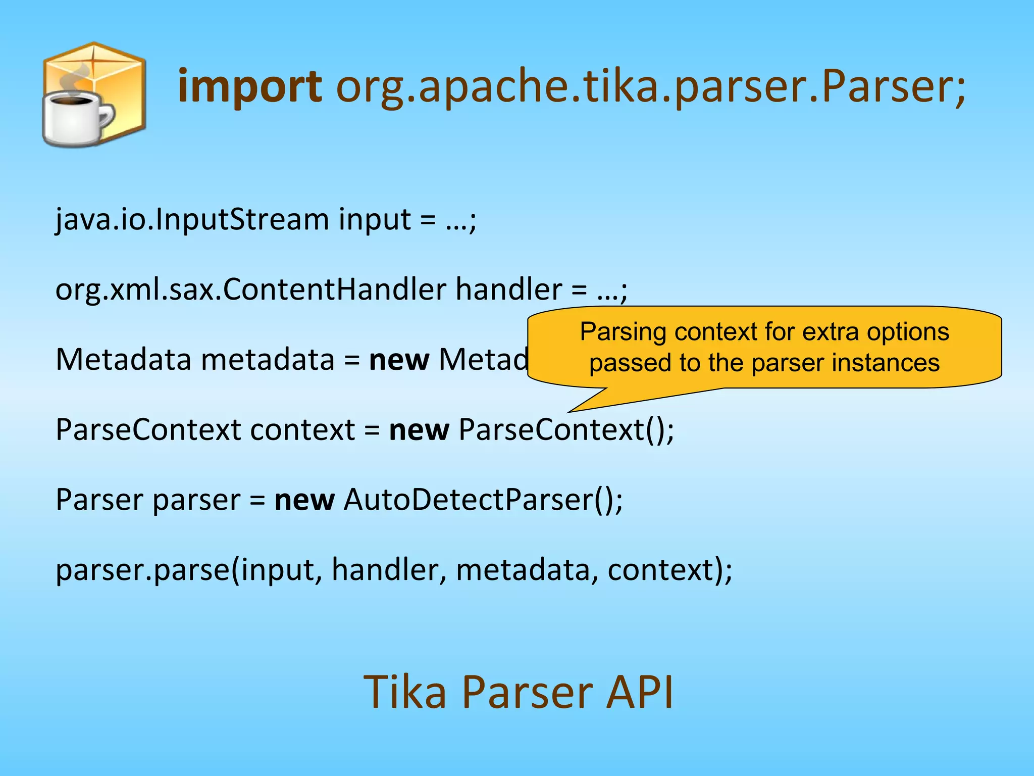 import  org.apache.tika.parser.Parser; Tika Parser API java.io.InputStream input = …; org.xml.sax.ContentHandler handler = …; Metadata metadata =  new  Metadata(); ParseContext context =  new  ParseContext(); Parser parser =  new  AutoDetectParser(); parser.parse(input, handler, metadata, context); Parsing context for extra options passed to the parser instances 
