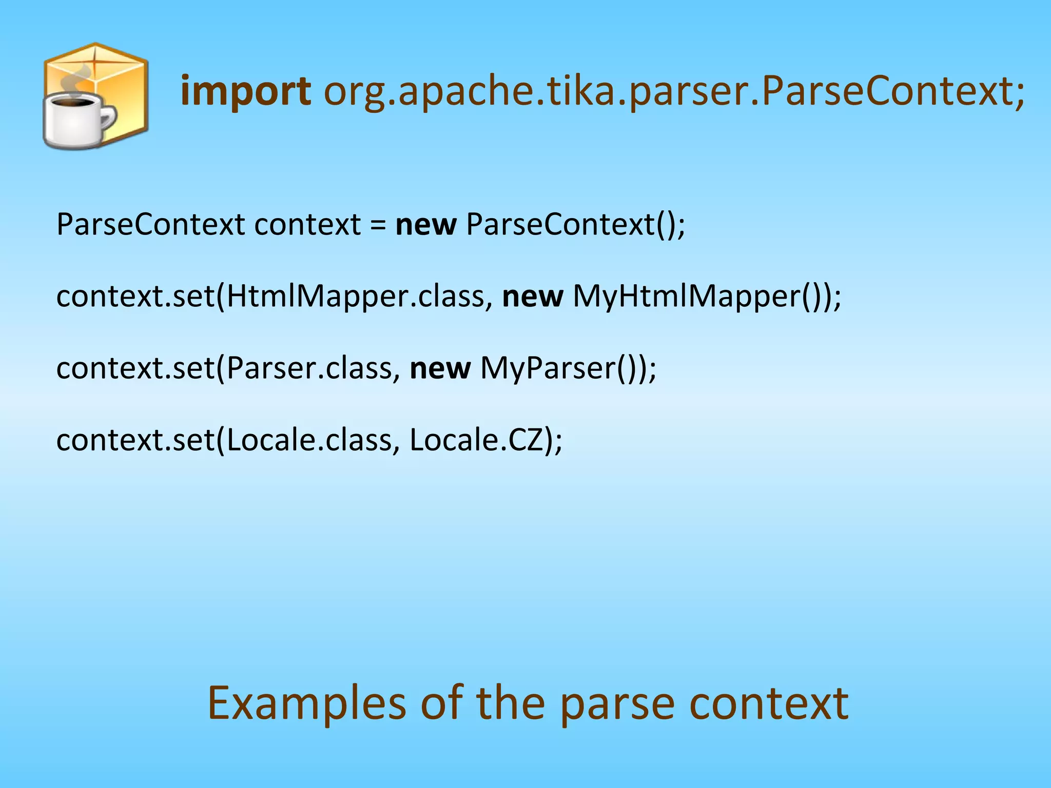ParseContext context =  new  ParseContext(); context.set(HtmlMapper.class,  new  MyHtmlMapper()); context.set(Parser.class,  new  MyParser()); context.set(Locale.class, Locale.CZ); import  org.apache.tika.parser.ParseContext; Examples of the parse context 
