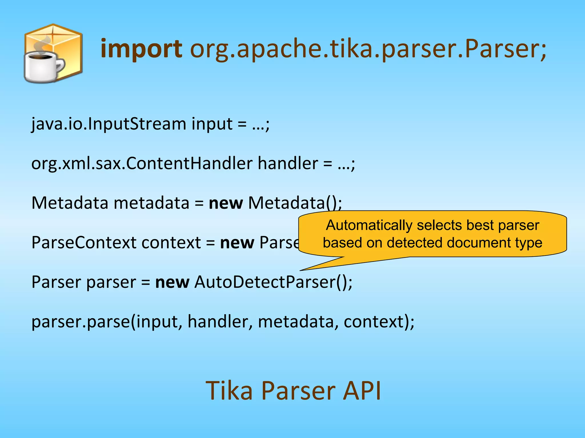 import  org.apache.tika.parser.Parser; Tika Parser API java.io.InputStream input = …; org.xml.sax.ContentHandler handler = …; Metadata metadata =  new  Metadata(); ParseContext context =  new  ParseContext(); Parser parser =  new  AutoDetectParser(); parser.parse(input, handler, metadata, context); Automatically selects best parser based on detected document type 