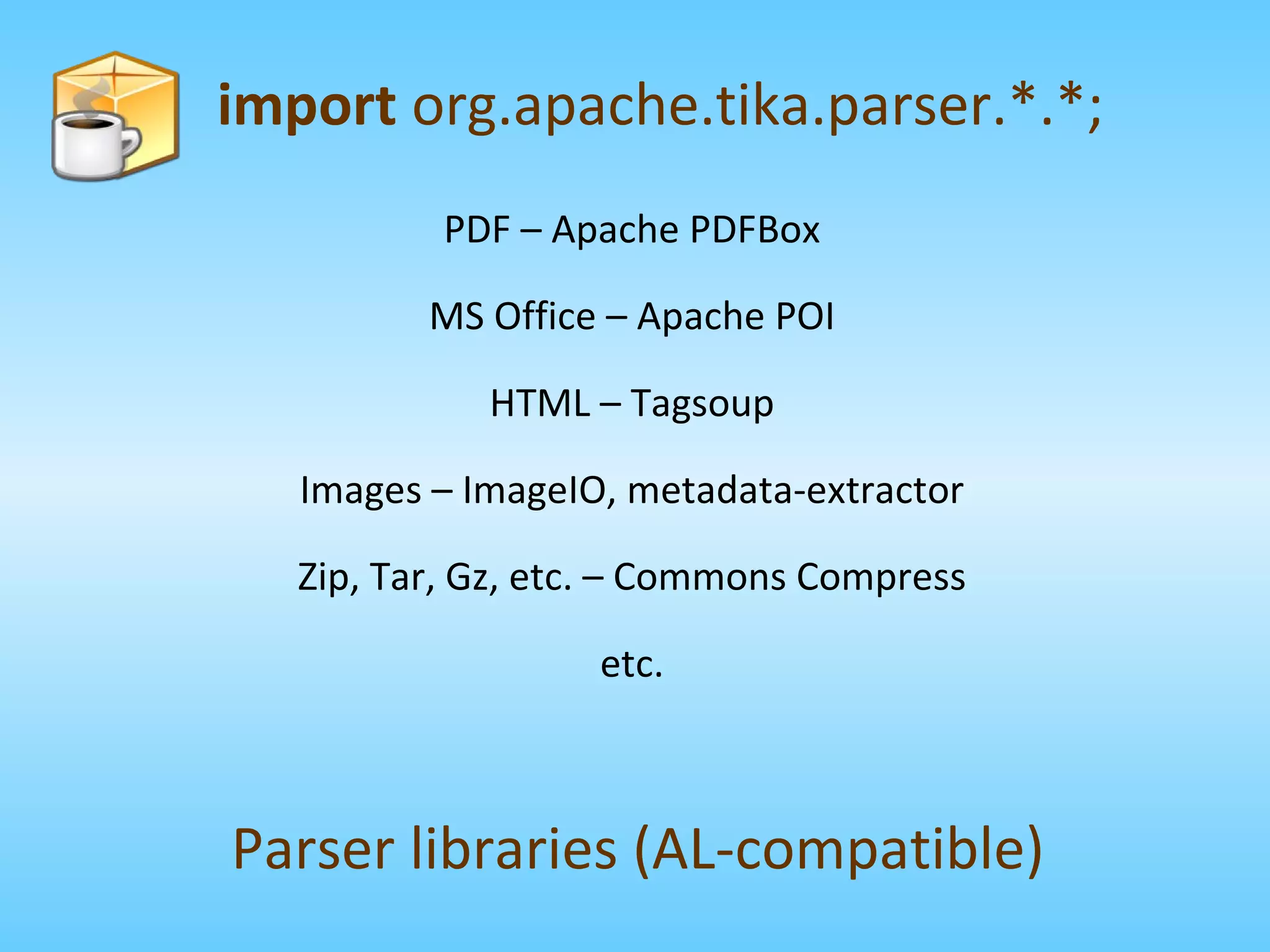 PDF – Apache PDFBox MS Office – Apache POI HTML – Tagsoup Images – ImageIO, metadata-extractor Zip, Tar, Gz, etc. – Commons Compress etc. import  org.apache.tika.parser.*.*; Parser libraries (AL-compatible) 