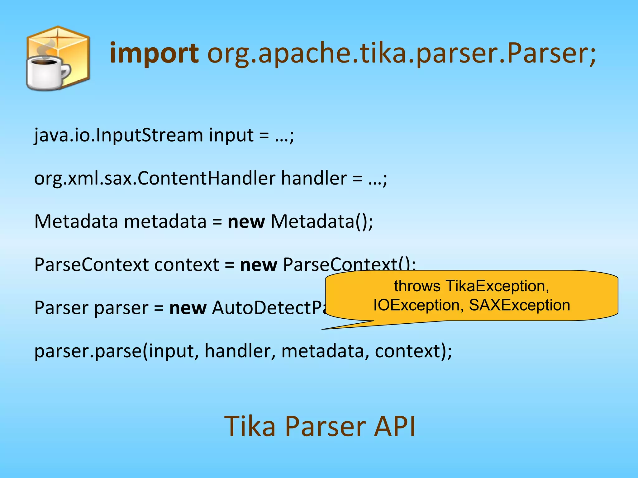 import  org.apache.tika.parser.Parser; Tika Parser API java.io.InputStream input = …; org.xml.sax.ContentHandler handler = …; Metadata metadata =  new  Metadata(); ParseContext context =  new  ParseContext(); Parser parser =  new  AutoDetectParser(); parser.parse(input, handler, metadata, context); throws TikaException, IOException, SAXException 