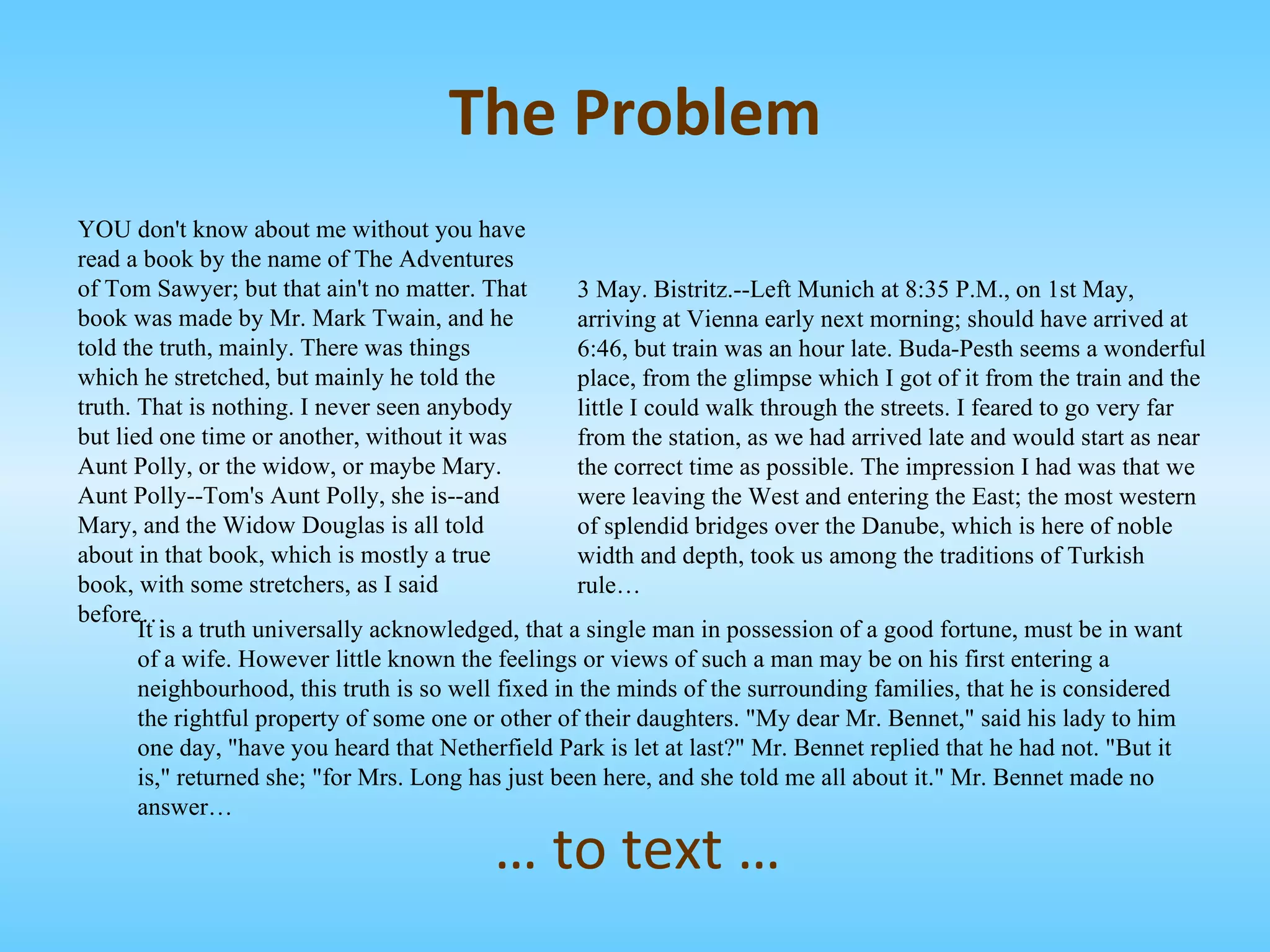 YOU don't know about me without you have read a book by the name of The Adventures of Tom Sawyer; but that ain't no matter. That book was made by Mr. Mark Twain, and he told the truth, mainly. There was things which he stretched, but mainly he told the truth. That is nothing. I never seen anybody but lied one time or another, without it was Aunt Polly, or the widow, or maybe Mary. Aunt Polly--Tom's Aunt Polly, she is--and Mary, and the Widow Douglas is all told about in that book, which is mostly a true book, with some stretchers, as I said before… 3 May. Bistritz.--Left Munich at 8:35 P.M., on 1st May, arriving at Vienna early next morning; should have arrived at 6:46, but train was an hour late. Buda-Pesth seems a wonderful place, from the glimpse which I got of it from the train and the little I could walk through the streets. I feared to go very far from the station, as we had arrived late and would start as near the correct time as possible. The impression I had was that we were leaving the West and entering the East; the most western of splendid bridges over the Danube, which is here of noble width and depth, took us among the traditions of Turkish rule… It is a truth universally acknowledged, that a single man in possession of a good fortune, must be in want of a wife. However little known the feelings or views of such a man may be on his first entering a neighbourhood, this truth is so well fixed in the minds of the surrounding families, that he is considered the rightful property of some one or other of their daughters. "My dear Mr. Bennet," said his lady to him one day, "have you heard that Netherfield Park is let at last?" Mr. Bennet replied that he had not. "But it is," returned she; "for Mrs. Long has just been here, and she told me all about it." Mr. Bennet made no answer… …  to text … The Problem 